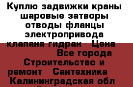 Куплю задвижки краны шаровые затворы отводы фланцы электропривода клапана гидран › Цена ­ 1 500 000 - Все города Строительство и ремонт » Сантехника   . Калининградская обл.,Балтийск г.